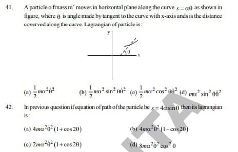 A particle o frnass m' moves in horizontal plane along the curve s = a0 as shown in
figure, where o is angle made by tangent to the curve with x-axis ands is the distance
coverved along the curve. Lagrangian of particle is :
41.
(b) - ma sin nà (e) -ma cos² no² (d) mu² sin² eô?
In previous question ifequation of path of the particle be s = 4a sin0 then its lagrangian
42.
is:
(a) 4ma²ó* (1+ cos 20)
(b) 4ma 0* (1-cos 20)
(c) 2ma o (1+ cos 20)
(d) Sma-6 cos 0
