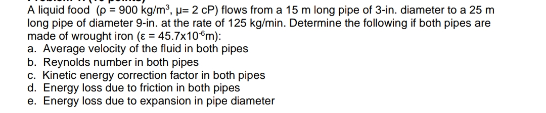 A liquid food (p = 900 kg/m³, µ= 2 cP) flows from a 15 m long pipe of 3-in. diameter to a 25 m
long pipe of diameter 9-in. at the rate of 125 kg/min. Determine the following if both pipes are
made of wrought iron (ɛ = 45.7x10°m):
a. Average velocity of the fluid in both pipes
b. Reynolds number in both pipes
c. Kinetic energy correction factor in both pipes
d. Energy loss due to friction in both pipes
e. Energy loss due to expansion in pipe diameter
