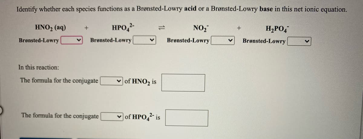 Identify whether each species functions as a Brønsted-Lowry acid or a Brønsted-Lowry base in this net ionic equation.
HNO2 (aq)
HPO,2-
NO2
1)
H,PO,
Brønsted-Lowry
Brønsted-Lowry
Brønsted-Lowry
Brønsted-Lowry
In this reaction:
The formula for the conjugate
|of HNO2 is
The formula for the conjugate
|of HPO,2- is
