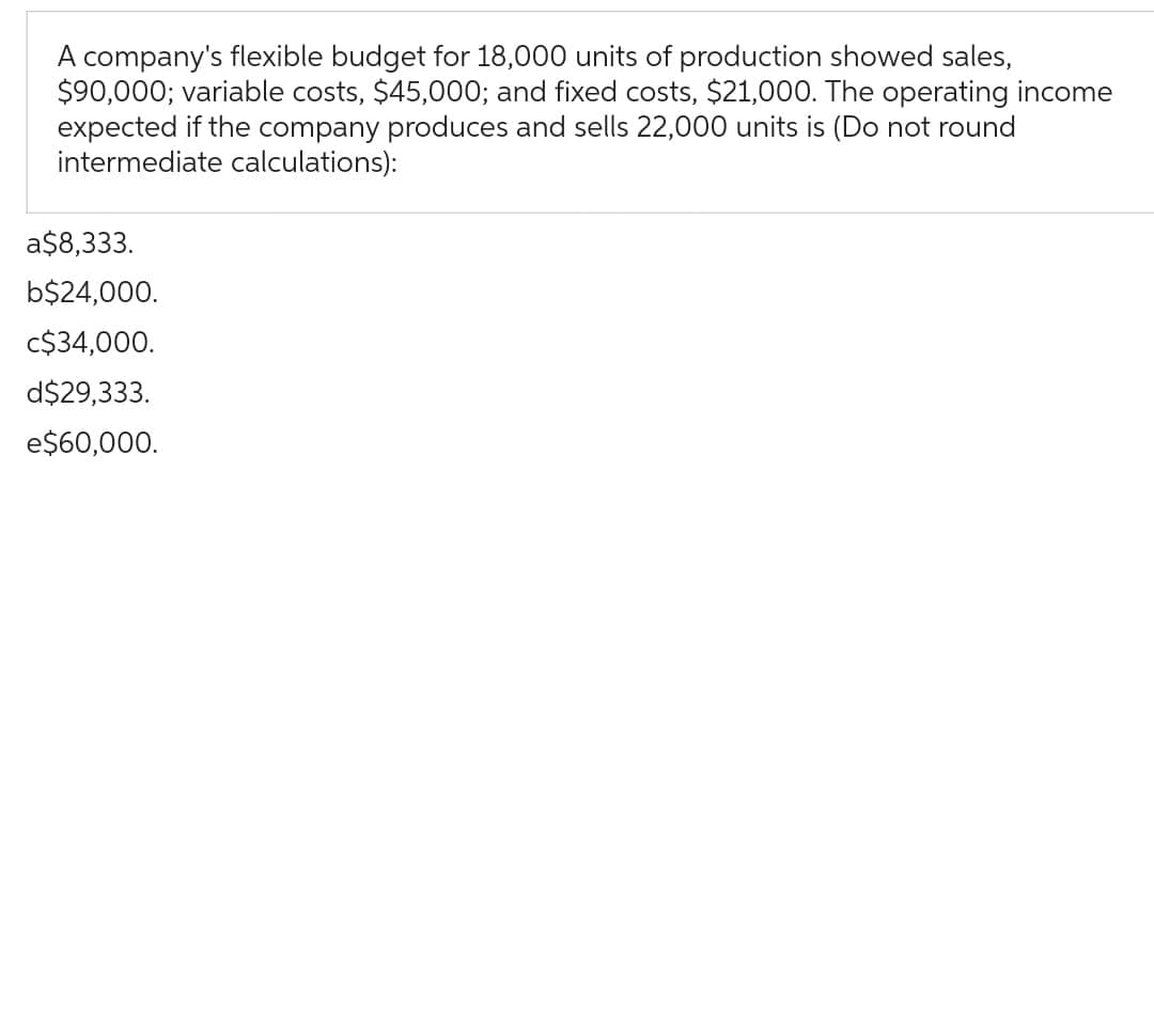 A company's flexible budget for 18,000 units of production showed sales,
$90,000; variable costs, $45,000; and fixed costs, $21,000. The operating income
expected if the company produces and sells 22,000 units is (Do not round
intermediate calculations):
a$8,333.
b$24,000.
C$34,000.
d$29,333.
e$60,000.