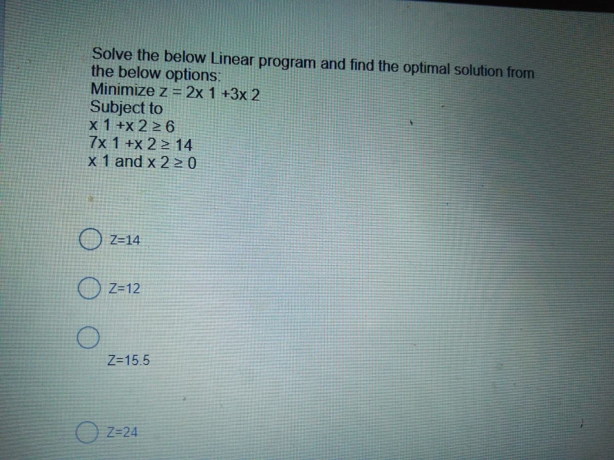 Solve the below Linear program and find the optimal solution from
the below options:
Minimize z = 2x 1 +3x 2
Subject to
x 1+x 2 > 6
7x 1 +x 2 > 14
x 1 and x 2 > 0
) z=14
O Z=12
Z-15.5
O z=24
