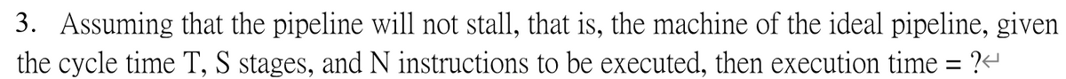 3. Assuming that the pipeline will not stall, that is, the machine of the ideal pipeline, given
the cycle time T, S stages, and N instructions to be executed, then execution time = ?<