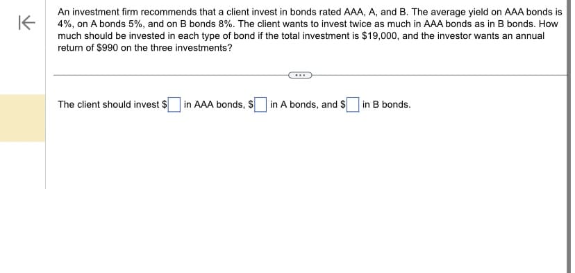 K
An investment firm recommends that a client invest in bonds rated AAA, A, and B. The average yield on AAA bonds is
4%, on A bonds 5%, and on B bonds 8%. The client wants to invest twice as much in AAA bonds as in B bonds. How
much should be invested in each type of bond if the total investment is $19,000, and the investor wants an annual
return of $990 on the three investments?
The client should invest $
in AAA bonds, $
in A bonds, and $ in B bonds.