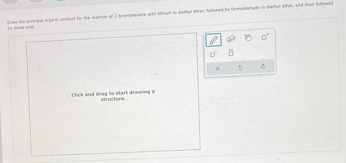 Draw the principal organic product for the reaction of 2-bromohexane with lithium in diethyl ether, followed by formaldehyde in diethyl ether, and then followed
by dilute acid.
Click and drag to start drawing a
structure.
X
A
G
P