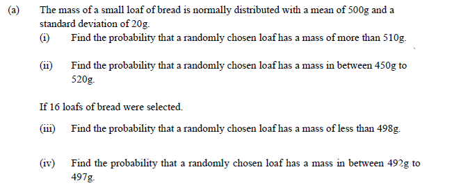 (a)
The mass of a small loaf of bread is normally distributed with a mean of 500g and a
standard deviation of 20g.
(i)
Find the probability that a randomly chosen loaf has a mass of more than 510g.
(11)
Find the probability that a randomly chosen loaf has a mass in between 450g to
520g.
If 16 loafs of bread were selected.
(ii1) Find the probability that a randomly chosen loaf has a mass of less than 498g.
(iv)
Find the probability that a randomly chosen loaf has a mass in between 492g to
497g.
