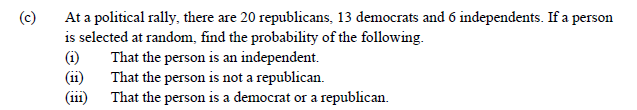 (c)
At a political rally, there are 20 republicans, 13 democrats and 6 independents. If a person
is selected at random, find the probability of the following.
(i)
(ii)
(ii1) That the person is a democrat or a republican.
That the person is an independent.
That the person is not a republican.
