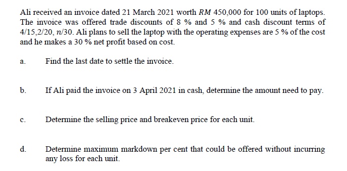 Ali received an invoice dated 21 March 2021 worth RM 450,000 for 100 units of laptops.
The invoice was offered trade discounts of 8 % and 5 % and cash discount terms of
4/15,2/20, n/30. Ali plans to sell the laptop with the operating expenses are 5 % of the cost
and he makes a 30 % net profit based on cost.
a.
Find the last date to settle the invoice.
If Ali paid the invoice on 3 April 2021 in cash, determine the amount need to pay.
b.
c.
Determine the selling price and breakeven price for each unit.
d.
Determine maximum markdown per cent that could be offered without incurring
any loss for each unit.

