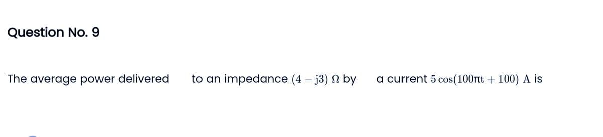 Question No. 9
The average power delivered
to an impedance (4-j3) by
a current 5 cos (100nt + 100) A is