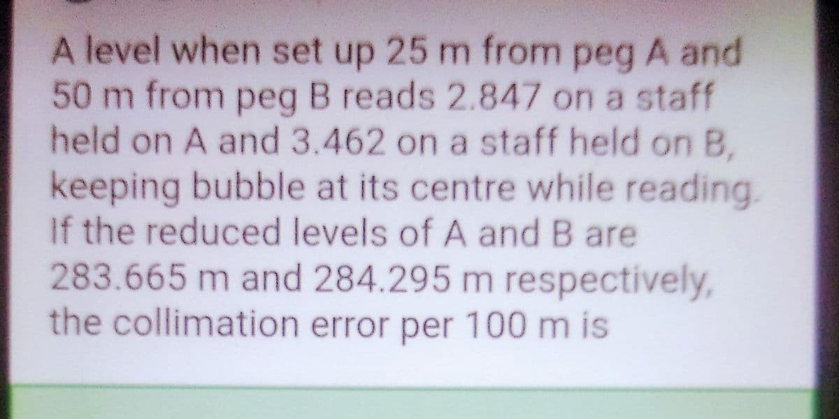 A level when set up 25 m from peg A and
50 m from peg B reads 2.847 on a staff
held on A and 3.462 on a staff held on B,
keeping bubble at its centre while reading.
If the reduced levels of A and B are
283.665 m and 284.295 m respectively,
the collimation error per 100 m is