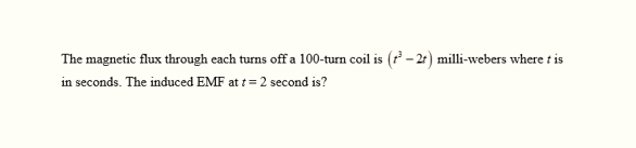 The magnetic flux through each turns off a 100-turn coil is (³-2) milli-webers where t is
in seconds. The induced EMF at t = 2 second is?