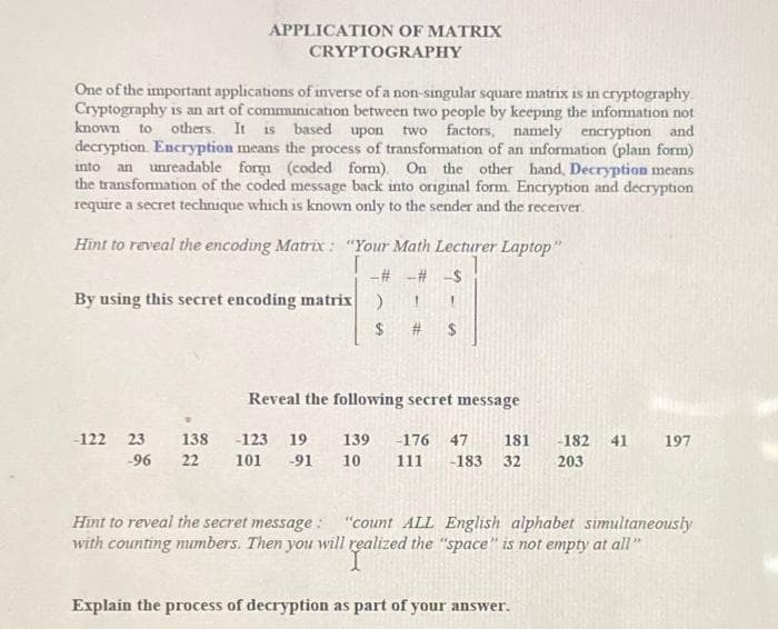 One of the important applications of inverse of a non-singular square matrix is in cryptography.
Cryptography is an art of communication between two people by keeping the information not
known to others. It is based upon two factors, namely encryption and
decryption Encryption means the process of transformation of an information (plain form)
into an unreadable form (coded form). On the other hand, Decryption means
the transformation of the coded message back into original form. Encryption and decryption
require a secret technique which is known only to the sender and the recerver.
APPLICATION OF MATRIX
CRYPTOGRAPHY
Hint to reveal the encoding Matrix: "Your Math Lecturer Laptop"
-# -#-$
By using this secret encoding matrix )
-122 23
-96 22
138 -123 19
101 -91
$ # $
Reveal the following secret message
139 -176 47 181 -182 41
10 111 -183 32 203
197
Hint to reveal the secret message:
"count ALL English alphabet simultaneously
with counting numbers. Then you will realized the "space" is not empty at all"
Explain the process of decryption as part of your answer.