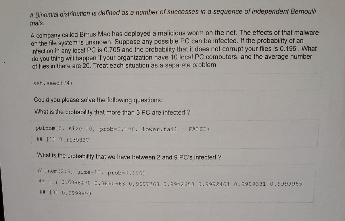 A Binomial distribution is defined as a number of successes in a sequence of independent Bernoulli
trials.
A company called Birrus Mac has deployed a malicious worm on the net. The effects of that malware
on the file system is unknown. Suppose any possible PC can be infected. If the probability of an
infection in any local PC is 0.705 and the probability that it does not corrupt your files is 0.196. What
do you thing will happen if your organization have 10 local PC computers, and the average number
of files in there are 20. Treat each situation as a separate problem
set.seed (74)
Could you please solve the following questions:
What is the probability that more than 3 PC are infected?
pbinom (3, size=10, prob-0.196, lower.tail = FALSE)
## [1] 0.1139337
What is the probability that we have between 2 and 9 PC's infected?
pbinom (2:9, size=10, prob=0.196)
## [1] 0.6898470 0.8860663 0.9697768 0.9942653 0.9992401 0.9999331 0.9999965
## [8] 0.9999999