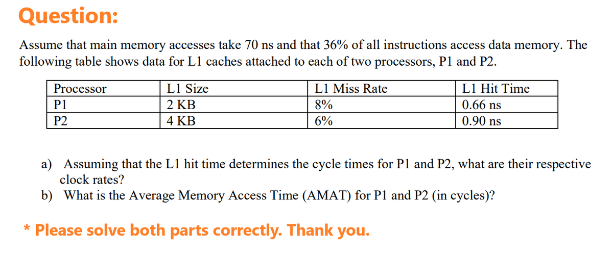 Question:
Assume that main memory accesses take 70 ns and that 36% of all instructions access data memory. The
following table shows data for L1 caches attached to each of two processors, P1 and P2.
Processor
P1
P2
L1 Size
2 KB
4 KB
L1 Miss Rate
8%
6%
L1 Hit Time
0.66 ns
0.90 ns
a) Assuming that the L1 hit time determines the cycle times for P1 and P2, what are their respective
clock rates?
b) What is the Average Memory Access Time (AMAT) for P1 and P2 (in cycles)?
* Please solve both parts correctly. Thank you.