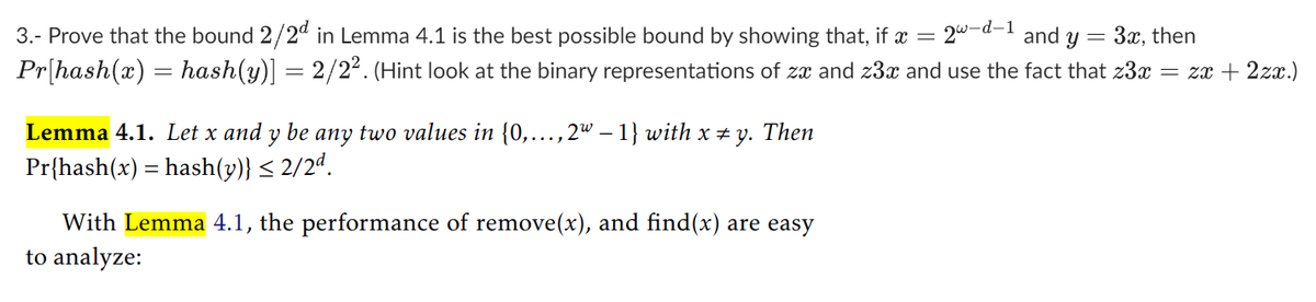 3.- Prove that the bound 2/2d in Lemma 4.1 is the best possible bound by showing that, if x = 2w-d-1 and y = 3x, then
Pr[hash(x) = hash(y)] = 2/2². (Hint look at the binary representations of zx and z3x and use the fact that z3x = zx + 2zx.)
Lemma 4.1. Let x and y be any two values in {0,..., 2w - 1} with x = y. Then
Pr{hash(x) = hash(y)} ≤ 2/2ª.
With Lemma 4.1, the performance of remove(x), and find(x) are easy
to analyze: