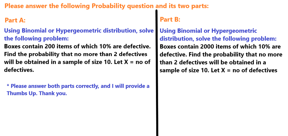 Please answer the following Probability question and its two parts:
Part A:
Part B:
Using Binomial or Hypergeometric distribution, solve Using Binomial or Hypergeometric
the following problem:
Boxes contain 200 items of which 10% are defective.
Find the probability that no more than 2 defectives
will be obtained in a sample of size 10. Let X = no of
defectives.
* Please answer both parts correctly, and I will provide a
Thumbs Up. Thank you.
distribution, solve the following problem:
Boxes contain 2000 items of which 10% are
defective. Find the probability that no more
than 2 defectives will be obtained in a
sample of size 10. Let X = no of defectives