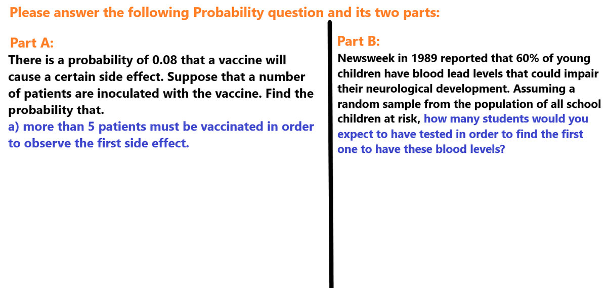 Please answer the following Probability question and its two parts:
Part A:
There is a probability of 0.08 that a vaccine will
cause a certain side effect. Suppose that a number
of patients are inoculated with the vaccine. Find the
probability that.
a) more than 5 patients must be vaccinated in order
to observe the first side effect.
Part B:
Newsweek in 1989 reported that 60% of young
children have blood lead levels that could impair
their neurological development. Assuming a
random sample from the population of all school
children at risk, how many students would you
expect to have tested in order to find the first
one to have these blood levels?
