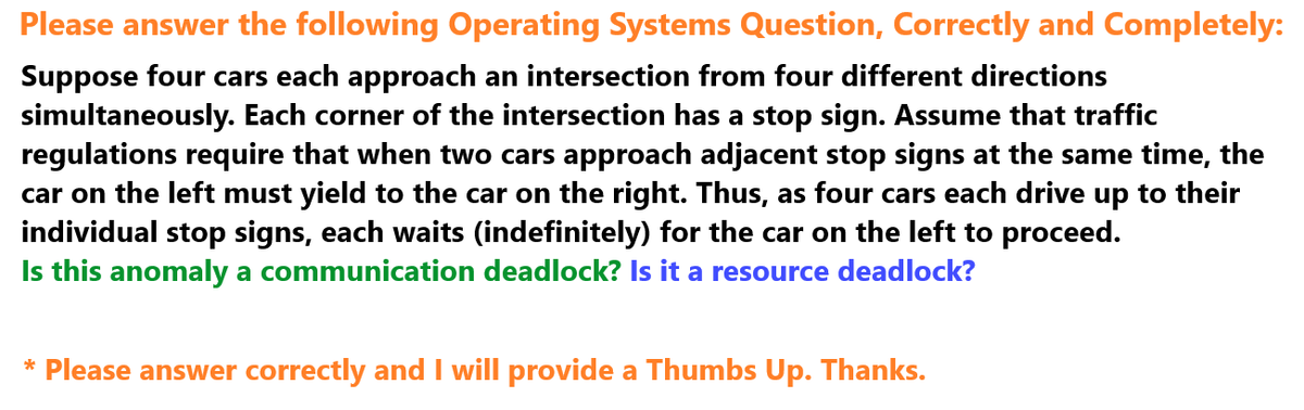 Please answer the following Operating Systems Question, Correctly and Completely:
Suppose four cars each approach an intersection from four different directions
simultaneously. Each corner of the intersection has a stop sign. Assume that traffic
regulations require that when two cars approach adjacent stop signs at the same time, the
car on the left must yield to the car on the right. Thus, as four cars each drive up to their
individual stop signs, each waits (indefinitely) for the car on the left to proceed.
Is this anomaly a communication deadlock? Is it a resource deadlock?
* Please answer correctly and I will provide a Thumbs Up. Thanks.