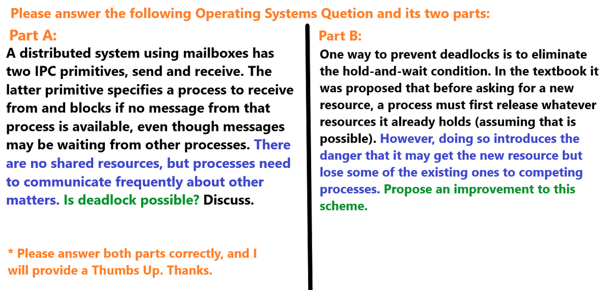 Please answer the following Operating Systems Quetion and its two parts:
Part A:
A distributed system using mailboxes has
two IPC primitives, send and receive. The
latter primitive specifies a process to receive
from and blocks if no message from that
process is available, even though messages
may be waiting from other processes. There
are no shared resources, but processes need
to communicate frequently about other
matters. Is deadlock possible? Discuss.
Part B:
One way to prevent deadlocks is to eliminate
the hold-and-wait condition. In the textbook it
was proposed that before asking for a new
resource, a process must first release whatever
resources it already holds (assuming that is
possible). However, doing so introduces the
danger that it may get the new resource but
lose some of the existing ones to competing
processes. Propose an improvement to this
scheme.
* Please answer both parts correctly, and I
will provide a Thumbs Up. Thanks.