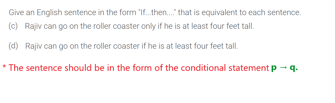 Give an English sentence in the form "If...then...." that is equivalent to each sentence.
(c) Rajiv can go on the roller coaster only if he is at least four feet tall.
(d) Rajiv can go on the roller coaster if he is at least four feet tall.
* The sentence should be in the form of the conditional statement p
→
q.
