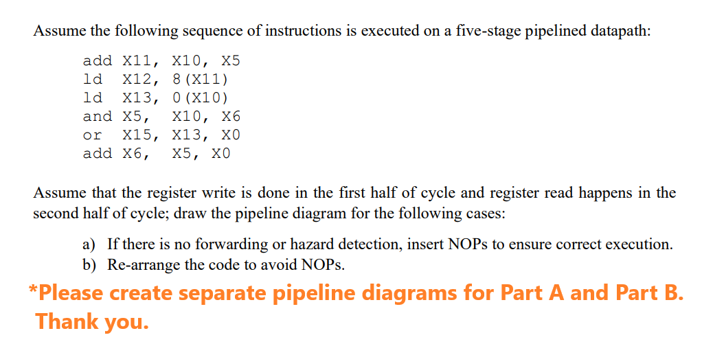 Assume the following sequence of instructions is executed on a five-stage pipelined datapath:
add X11, X10, X5
ld X12, 8 (X11)
ld X13, 0 (X10)
and X5, X10, X6
X15, X13, XO
add x6, X5, XO
or
Assume that the register write is done in the first half of cycle and register read happens in the
second half of cycle; draw the pipeline diagram for the following cases:
a) If there is no forwarding or hazard detection, insert NOPs to ensure correct execution.
b) Re-arrange the code to avoid NOPs.
*Please create separate pipeline diagrams for Part A and Part B.
Thank you.