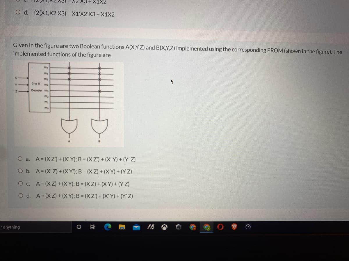 X2'X3 +X1X2
O d. f2(X1,X2,X3) = X1'X2'X3+X1X2
Given in the figure are two Boolean functions A(X,Y,Z) and B(X,Y,Z) implemented using the corresponding PROM (shown in the figure). The
implemented functions of the figure are
my
ms
3 to
me
Decoder my
ma
O a. A=(XZ') + (X' Y); B = (X Z') + (X' Y) + (Y' Z)
O b. A= (X'Z) + (X Y'); B = (X Z) + (X Y) + (Y Z)
O c. A=(XZ) + (X Y); B = (X Z) + (X Y) + (Y Z)
O d. A=(XZ) + (X Y); B = (X Z') + (X' Y) + (Y' Z)
r anything
