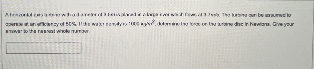 A horizontal axis turbine with a diameter of 3.5m is placed in a large river which flows at 3.7m/s. The turbine can be assumed to
operate at an efficiency of 50%. If the water density is 1000 kg/m³, determine the force on the turbine disc in Newtons. Give your
answer to the nearest whole number.