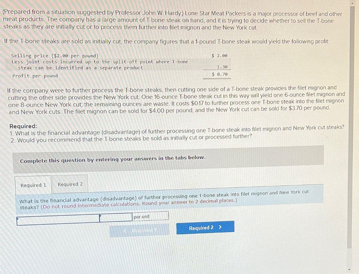 (Prepared from a situation suggested by Professor John W. Hardy) Lone Star Meat Packers is a major processor of beef and other
meat products. The company has a large amount of T-bone steak on hand, and it is trying to decide whether to sell the T-bone
steaks as they are initially cut or to process them further into filet mignon and the New York cut
If the T-bone steaks are sold as initially cut, the company figures that a 1-pound T-bone steak would yield the following profit
Selling price ($2.00 per pound)
Less joint costs incurred up to the split-off point where T-bone
steak can be identified as a separate product
Profit per pound
$ 2.00
1.30
$ 0.70
If the company were to further process the T-bone steaks, then cutting one side of a T-bone steak provides the filet mignon and
cutting the other side provides the New York cut. One 16-ounce T-bone steak cut in this way will yield one 6-ounce filet mignon and
one 8-ounce New York cut, the remaining ounces are waste. It costs $0.17 to further process one T-bone steak into the filet mignon
and New York cuts. The filet mignon can be sold for $4.00 per pound, and the New York cut can be sold for $3.70 per pound.
Required:
1. What is the financial advantage (disadvantage) of further processing one T-bone steak into filet mignon and New York cut steaks?
2. Would you recommend that the T-bone steaks be sold as initially cut or processed further?
Complete this question by entering your answers in the tabs below.
Required 1
Required 2
What is the financial advantage (disadvantage) of further processing one T-bone steak into filet mignon and New York cut
steaks? (Do not round intermediate calculations. Round your answer to 2 decimal places.)
per unit
Required 1
Required 2 >
