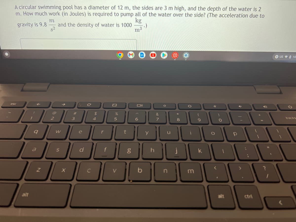 A circular swimming pool has a diameter of 12 m, the sides are 3 m high, and the depth of the water is 2
m. How much work (in Joules) is required to pump all of the water over the side? (The acceleration due to
m
kg
gravity is 9.8
and the density of water is 1000
.)
m
G C
%
*
8
esc
alt
1
F
9
a
Z
8²
2
W
S
X
#
3
e
d
C
$
4
%
5
t
Oll
6
&
7
y
u
g
h
ODO
n
i
m
(
9
k
O
O
alt
р
:
;
(
1
9 US 10.
backs
A