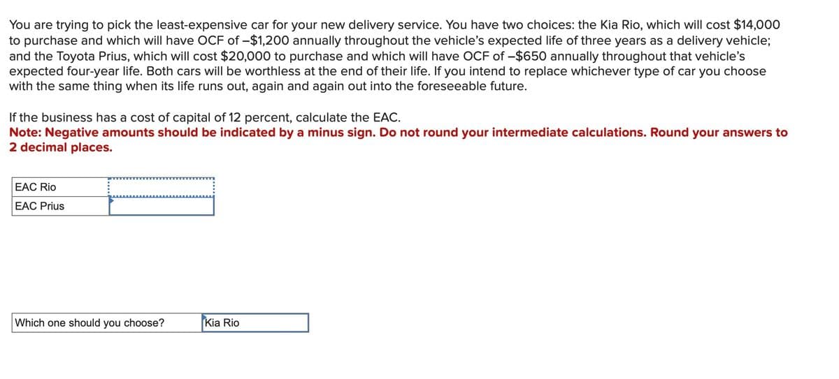 You are trying to pick the least-expensive car for your new delivery service. You have two choices: the Kia Rio, which will cost $14,000
to purchase and which will have OCF of -$1,200 annually throughout the vehicle's expected life of three years as a delivery vehicle;
and the Toyota Prius, which will cost $20,000 to purchase and which will have OCF of -$650 annually throughout that vehicle's
expected four-year life. Both cars will be worthless at the end of their life. If you intend to replace whichever type of car you choose
with the same thing when its life runs out, again and again out into the foreseeable future.
If the business has a cost of capital of 12 percent, calculate the EAC.
Note: Negative amounts should be indicated by a minus sign. Do not round your intermediate calculations. Round your answers to
2 decimal places.
EAC Rio
EAC Prius
Which one should you choose?
Kia Rio