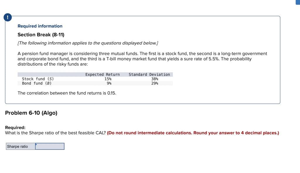 !
Required information
Section Break (8-11)
[The following information applies to the questions displayed below.]
A pension fund manager is considering three mutual funds. The first is a stock fund, the second is a long-term government
and corporate bond fund, and the third is a T-bill money market fund that yields a sure rate of 5.5%. The probability
distributions of the risky funds are:
Stock fund (S)
Bond fund (B)
Expected Return Standard Deviation
15%
9%
38%
29%
The correlation between the fund returns is 0.15.
Problem 6-10 (Algo)
Required:
What is the Sharpe ratio of the best feasible CAL? (Do not round intermediate calculations. Round your answer to 4 decimal places.)
Sharpe ratio