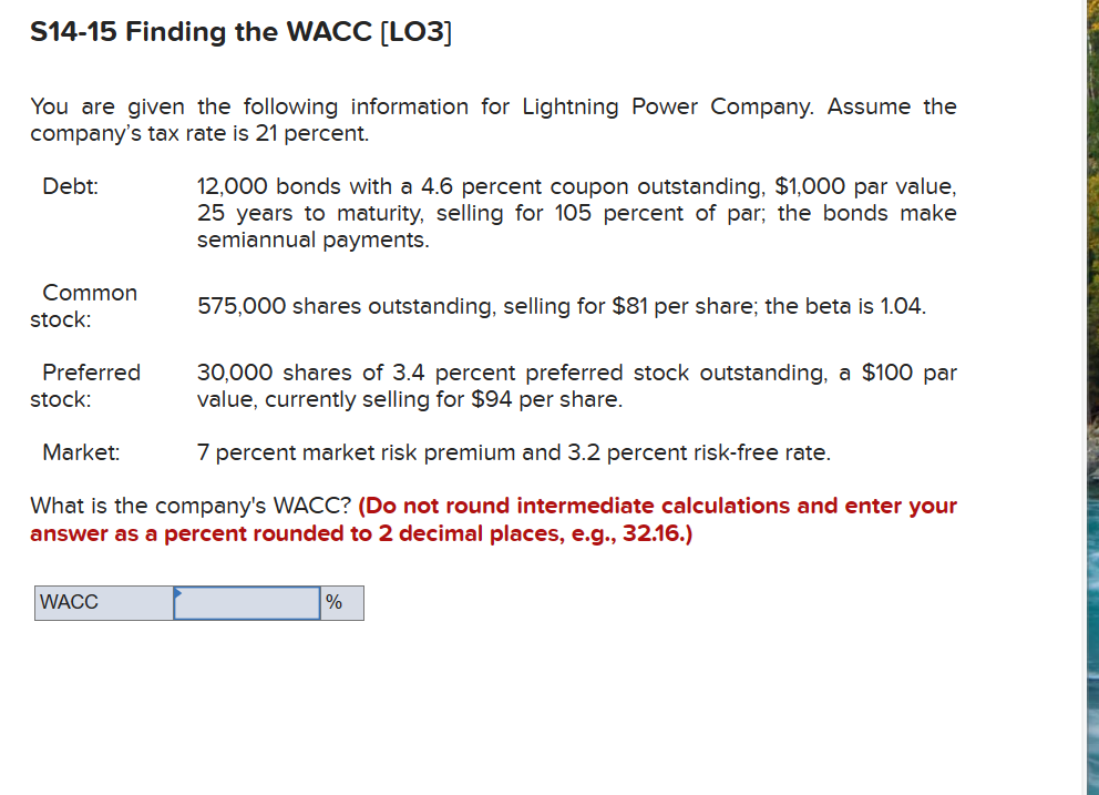 S14-15 Finding the WACC [LO3]
You are given the following information for Lightning Power Company. Assume the
company's tax rate is 21 percent.
Debt:
12,000 bonds with a 4.6 percent coupon outstanding, $1,000 par value,
25 years to maturity, selling for 105 percent of par; the bonds make
semiannual payments.
Common
stock:
575,000 shares outstanding, selling for $81 per share; the beta is 1.04.
Preferred
stock:
Market:
30,000 shares of 3.4 percent preferred stock outstanding, a $100 par
value, currently selling for $94 per share.
7 percent market risk premium and 3.2 percent risk-free rate.
What is the company's WACC? (Do not round intermediate calculations and enter your
answer as a percent rounded to 2 decimal places, e.g., 32.16.)
WACC
%