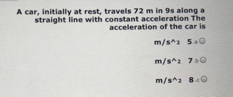 A car, initially at rest, travels 72 m in 9s along a
straight line with constant acceleration The
acceleration of the car is
m/s^2 5.aO
m/s^2 7.bO
m/s^2 8.cO
