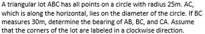 A triangular lot ABC has all points on a circle with radius 25m. AC,
which is along the horizontal, lies on the diameter of the circle. If BC
measures 30m, determine the bearing of AB, BC, and CA. Assume
that the corners of the lot are labeled in a clockwise direction.
