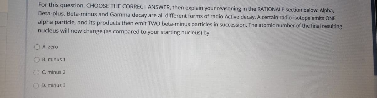 For this question, CHOOSE THE CORRECT ANSWER, then explain your reasoning in the RATIONALE section below: Alpha,
Beta-plus, Beta-minus and Gamma decay are all different forms of radio-Active decay. A certain radio-isotope emits ONE
alpha particle, and its products then emit TWO beta-minus particles in succession. The atomic number of the final resulting
nucleus will now change (as compared to your starting nucleus) by
O A. zero
O B. minus 1
OC. minus 2
O D. minus 3
