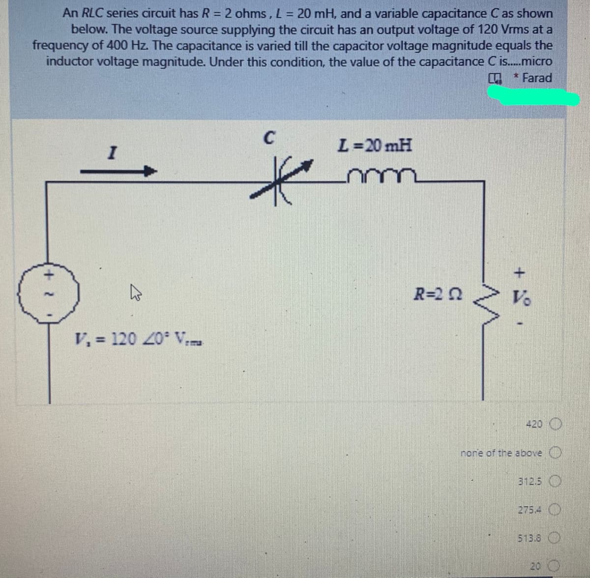 An RLC series circuit has R = 2 ohms, L = 20 mH, and a variable capacitance C as shown
below. The voltage source supplying the circuit has an output voltage of 120 Vrms at a
frequency of 400 Hz. The capacitance is varied till the capacitor voltage magnitude equals the
inductor voltage magnitude. Under this condition, the value of the capacitance C is.micro
* Farad
%3D
C
L=20 mH
R=20
Ve
V, = 120 20 V
420
nore of the above
312.5 O
275.4 O
513.8 O
20 O
+
+ 2
