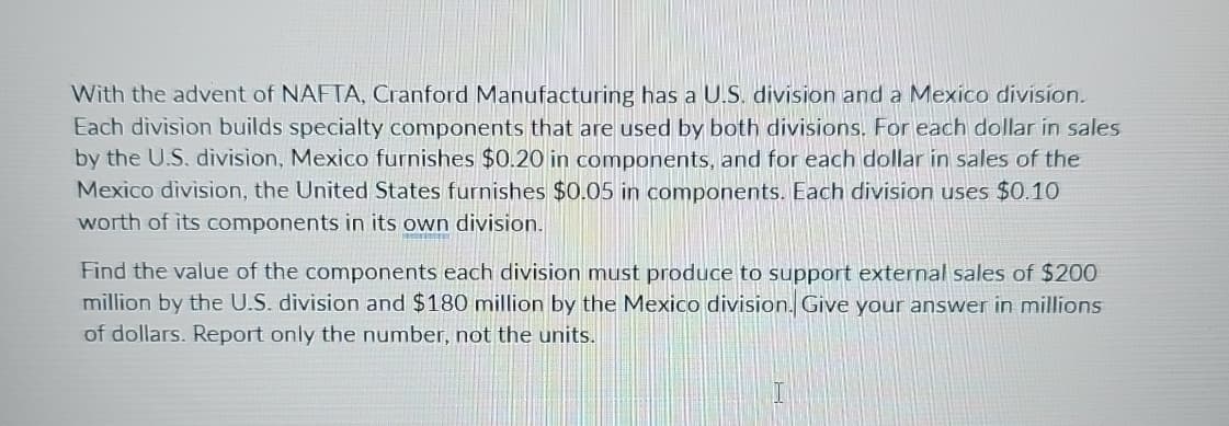 With the advent of NAFTA, Cranford Manufacturing has a U.S. division and a Mexico division.
Each division builds specialty components that are used by both divisions. For each dollar in sales
by the U.S. division, Mexico furnishes $0.20 in components, and for each dollar in sales of the
Mexico division, the United States furnishes $0.05 in components. Each division uses $0.10
worth of its components in its own division.
Find the value of the components each division must produce to support external sales of $200
million by the U.S. division and $180 million by the Mexico division. Give your answer in millions
of dollars. Report only the number, not the units.
I