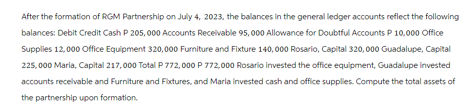 After the formation of RGM Partnership on July 4, 2023, the balances in the general ledger accounts reflect the following
balances: Debit Credit Cash P 205,000 Accounts Receivable 95,000 Allowance for Doubtful Accounts P 10,000 Office
Supplies 12,000 Office Equipment 320,000 Furniture and Fixture 140,000 Rosario, Capital 320,000 Guadalupe, Capital
225,000 Maria, Capital 217,000 Total P 772,000 P 772,000 Rosario invested the office equipment, Guadalupe invested
accounts receivable and Furniture and Fixtures, and Maria invested cash and office supplies. Compute the total assets of
the partnership upon formation.