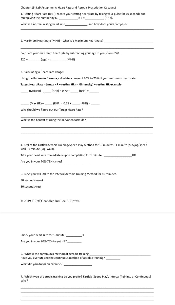 Chapter 15: Lab Assignment: Heart Rate and Aerobic Prescription (2 pages)
1. Resting Heart Rate (RHR): record your resting heart rate by taking your pulse for 10 seconds and
multiplying the number by 6.
What is a normal resting heart rate_
×6=
(RHR).
, and how does yours compare?
2. Maximum Heart Rate (MHR)-what is a Maximum Heart Rate?
Calculate your maximum heart rate by subtracting your age in years from 220.
220-
(age) =
(MHR)
3. Calculating a Heart Rate Range:
Using the Karvonen formula, calculate a range of 70% to 75% of your maximum heart rate.
Target Heart Rate = [(max HR - resting HR) x %Intensity] + resting HR example
(Max HR) -
(Max HR)-
(RHR) x 0.70+
(RHR) x 0.75 +
(RHR) =
(RHR) =
Why should we figure out our Target Heart Rate?
What is the benefit of using the Karvonen formula?
4. Utilize the Fartlek Aerobic Training/Speed Play Method for 10 minutes. 1 minute (run/jog/speed
walk)-1 minute (jog, walk).
Take your heart rate immediately upon completion for 1 minute..
Are you in your 70%-75% target?
HR
5. Next you will utilize the Interval Aerobic Training Method for 10 minutes.
30 seconds =work
30 seconds=rest
© 2019 T. Jeff Chandler and Lee E. Brown
Check your heart rate for 1 minute..
Are you in your 70%-75% target HR?
HR
6. What is the continuous method of aerobic training.
Have you ever utilized the continuous method of aerobic training?
What did you do for an exercise?
7. Which type of aerobic training do you prefer? Fartlek (Speed Play), Interval Training, or Continuous?
Why?