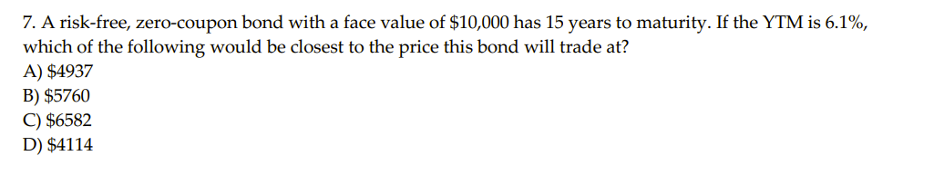 7. A risk-free, zero-coupon bond with a face value of $10,000 has 15 years to maturity. If the YTM is 6.1%,
which of the following would be closest to the price this bond will trade at?
A) $4937
B) $5760
C) $6582
D) $4114