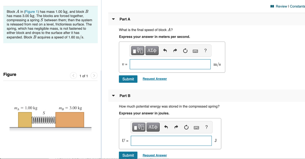 I Review I Constants
Block A in (Figure 1) has mass 1.00 kg, and block B
has mass 3.00 kg. The blocks are forced together,
compressing a spring S between them; then the system
is released from rest on a level, frictionless surface. The
spring, which has negligible mass, is not fastened to
either block and drops to the surface after it has
expanded. Block B acquires a speed of 1.60 m/s.
Part A
What is the final speed of block A?
Express your answer in meters per second.
ΑΣφ
V =
m/s
Figure
1 of 1
Submit
Request Answer
Part B
How much potential energy was stored in the compressed spring?
mĄ = 1.00 kg
S
mg = 3.00 kg
Express your answer in joules.
Πν ΑΣφ
?
U =
%3D
Submit
Request Answer
