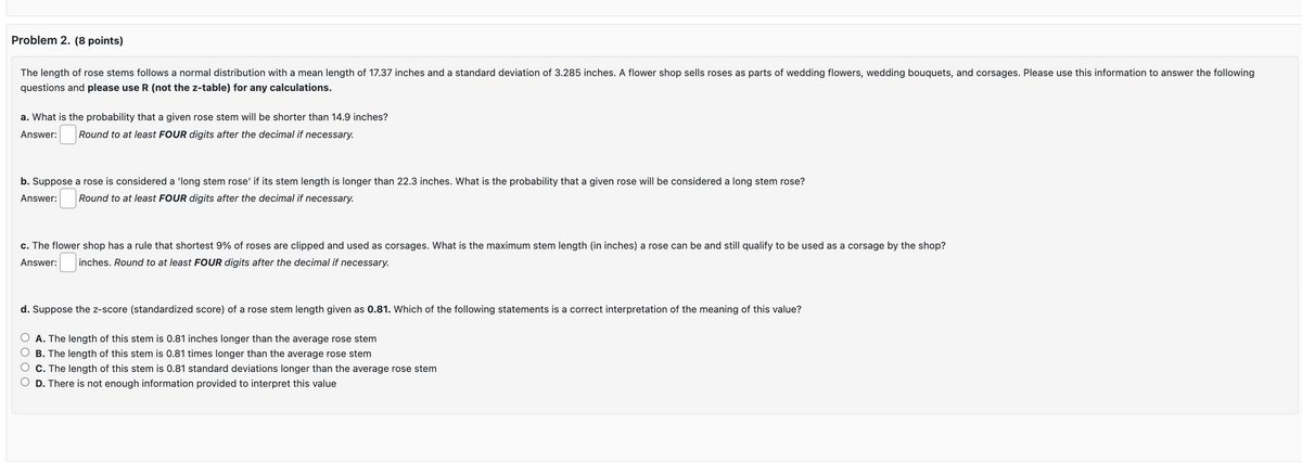 Problem 2. (8 points)
The length of rose stems follows a normal distribution with a mean length of 17.37 inches and a standard deviation of 3.285 inches. A flower shop sells roses as parts of wedding flowers, wedding bouquets, and corsages. Please use this information to answer the following
questions and please use R (not the z-table) for any calculations.
a. What is the probability that a given rose stem will be shorter than 14.9 inches?
Answer:
Round to at least FOUR digits after the decimal if necessary.
b. Suppose a rose is considered a 'long stem rose' if its stem length is longer than 22.3 inches. What is the probability that a given rose will be considered a long stem rose?
Round to at least FOUR digits after the decimal if necessary.
Answer:
c. The flower shop has a rule that shortest 9% of roses are clipped and used as corsages. What is the maximum stem length (in inches) a rose can be and still qualify to be used as a corsage by the shop?
Answer: inches. Round to at least FOUR digits after the decimal if necessary.
d. Suppose the z-score (standardized score) of a rose stem length given as 0.81. Which of the following statements is a correct interpretation of the meaning of this value?
○ A. The length of this stem is 0.81 inches longer than the average rose stem
OB. The length of this stem is 0.81 times longer than the average rose stem
C. The length of this stem is 0.81 standard deviations longer than the average rose stem
O D. There is not enough information provided to interpret this value