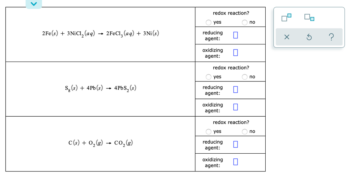 redox reaction?
yes
no
2Fe(s) + 3NICI, (aq)
2FeCl, (aq) + 3Ni(s)
reducing
agent:
oxidizing
agent:
redox reaction?
yes
no
s, (s) + 4Pb (s)
4PBS, (s)
reducing
agent:
oxidizing
agent:
redox reaction?
yes
no
C(s) + 0,(g)
co,(3)
reducing
agent:
oxidizing
agent:
