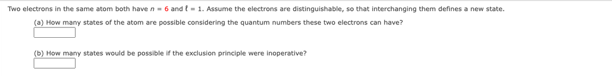 Two electrons in the same atom both have n = 6 and l = 1. Assume the electrons are distinguishable, so that interchanging them defines a new state.
(a) How many states of the atom are possible considering the quantum numbers these two electrons can have?
(b) How many states would be possible if the exclusion principle were inoperative?