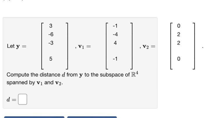 3
co ós co
-4
4
Let y =
,V1=
7
5
-1
Compute the distance d from y to the subspace of R4
spanned by v₁ and v2.
d
-6
-3
V2 =
ΝΝΟ
2
2
0