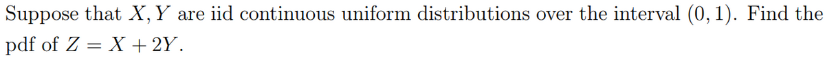 Suppose that X, Y are iid continuous uniform distributions over the interval (0, 1). Find the
pdf of Z = X + 2Y.