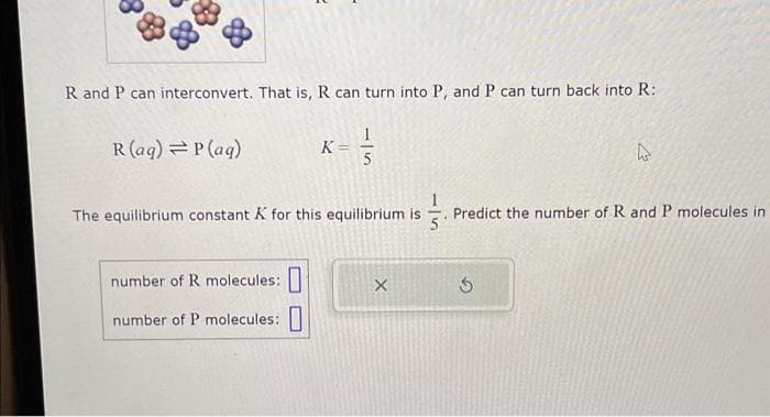R and P can interconvert. That is, R can turn into P, and P can turn back into R:
1/3
5
R (aq) = P(aq)
K =
The equilibrium constant K for this equilibrium is
5
number of R molecules:
number of P molecules:
X
A
Predict the number of R and P molecules in
Ś