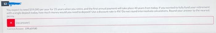 12
You expect to need $59,000 per year for 25 years when you retire, and the first annual payment will take place 40 years from today. If you wanted to fully fund your retirement
with a single deposit today, how much money would you need to deposit? Use a discount rate is 4%? Do not round intermediate calculations. Round your answer to the nearest
penny.
[no answer)
Correct Answer: 199659.80