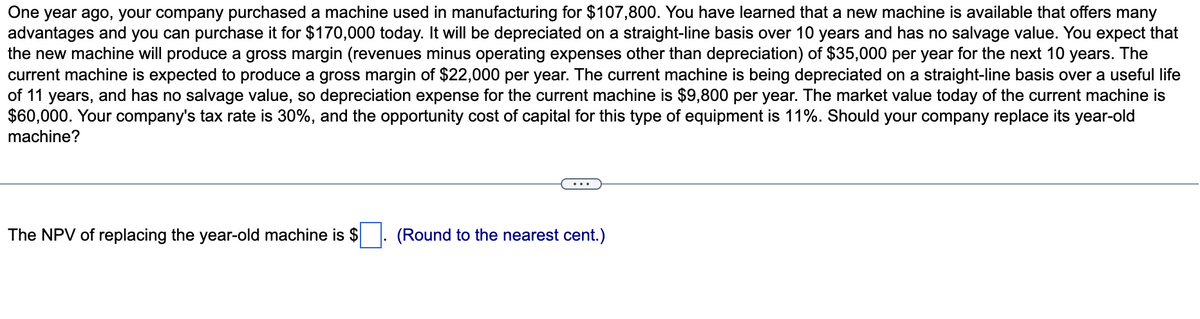 One year ago, your company purchased a machine used in manufacturing for $107,800. You have learned that a new machine is available that offers many
advantages and you can purchase it for $170,000 today. It will be depreciated on a straight-line basis over 10 years and has no salvage value. You expect that
the new machine will produce a gross margin (revenues minus operating expenses other than depreciation) of $35,000 per year for the next 10 years. The
current machine is expected to produce a gross margin of $22,000 per year. The current machine is being depreciated on a straight-line basis over a useful life
of 11 years, and has no salvage value, so depreciation expense for the current machine is $9,800 per year. The market value today of the current machine is
$60,000. Your company's tax rate is 30%, and the opportunity cost of capital for this type of equipment is 11%. Should your company replace its year-old
machine?
The NPV of replacing the year-old machine is $
(Round to the nearest cent.)