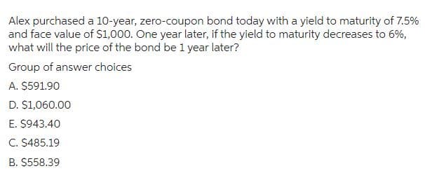 Alex purchased a 10-year, zero-coupon bond today with a yield to maturity of 7.5%
and face value of $1,000. One year later, if the yield to maturity decreases to 6%,
what will the price of the bond be 1 year later?
Group of answer choices
A. $591.90
D. $1,060.00
E. $943.40
C. $485.19
B. $558.39