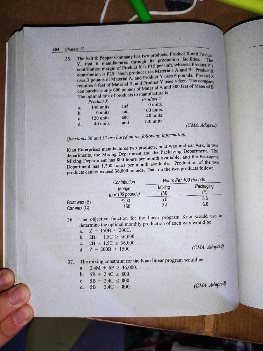 404
Chapter 12
35. The Salt & Pepper Company has two products, Product X and Producs
Y, that it manufactures through its production facilities.
contribution margin of Product X is P15 per unit, whereas Product y
contribution is P25. Each product uses Materials A and B. Product Y
uses 3 pounds of Material A, and Product Y uses 6 pounds. Product y
requires 6 feet of Material B, and Product Y uses 4 feet. The company
can purchase only 600 pounds of Material A and 880 feet of Material R
The
The optimal mix of products to manufacture is
Product X
146 units
Product Y
0 units.
100 units.
40 units.
a.
and
0 units
120 units
40 units
b.
and
and
and
с.
d.
120 units.
(CMA, Adapted)
Questions 36 and 37 are based on the following information.
Kian Enterprises manufactures two products, boat wax and car wax, in two
departments, the Mixing Department and the Packaging Department. The
Mixing Department has 800 hours per month available, and the Packaging
Department has 1,200 hours per month available. Production of the two
products cannot exceed 36,000 pounds. Data on the two products follow:
Hours Per 100 Pounds
Packaging
(P)
3.6
6.0
Contribution
Margin
(per 100 pounds)
P200
Mixing
(M)
5.0
2.4
Boat wax (B)
Car wax (C)
150
The objective function for the linear program Kian would use to
determine the optimal monthly production of each wax would be
Z = 150B + 200C.
2B + 1.5C 2 36,000.
2B + 1.5C 36,000.
36.
a.
b.
C.
d. Z 200B + 150C.
(CMA, Adapted)
37. The mixing constraint for the Kian linear program would be
2.4M + 6P 2 36,000.
b.
a.
5B + 2.4C 2 800.
5B + 2.4C S 800.
d. 5B + 2.4C = 800.
с.
(CMA, Adapted)
